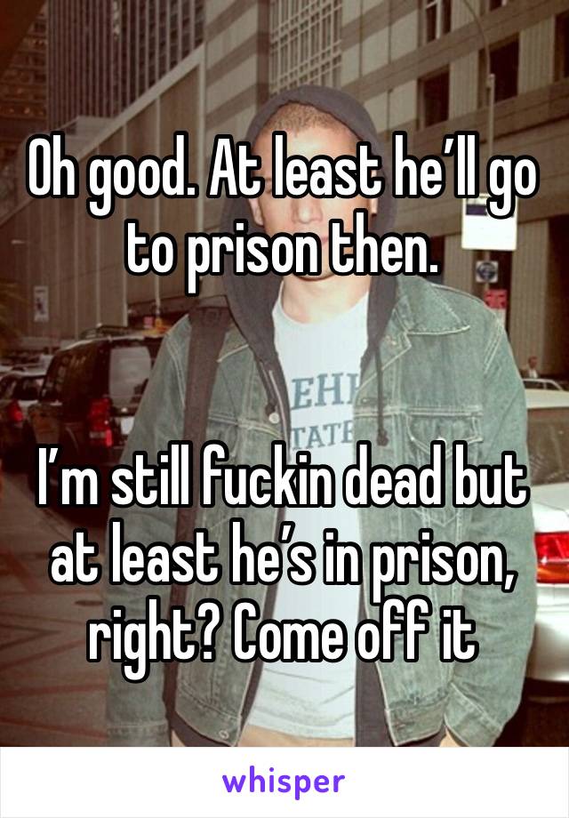 Oh good. At least he’ll go to prison then. 


I’m still fuckin dead but at least he’s in prison, right? Come off it