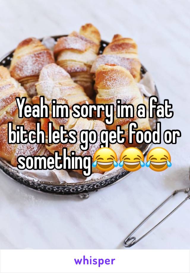 Yeah im sorry im a fat bitch lets go get food or something😂😂😂