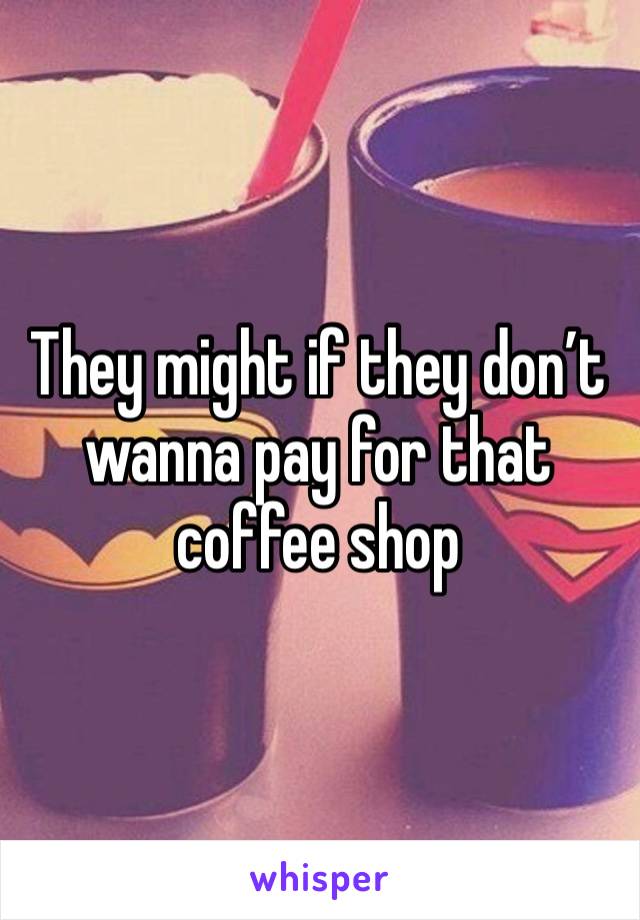 They might if they don’t wanna pay for that coffee shop 