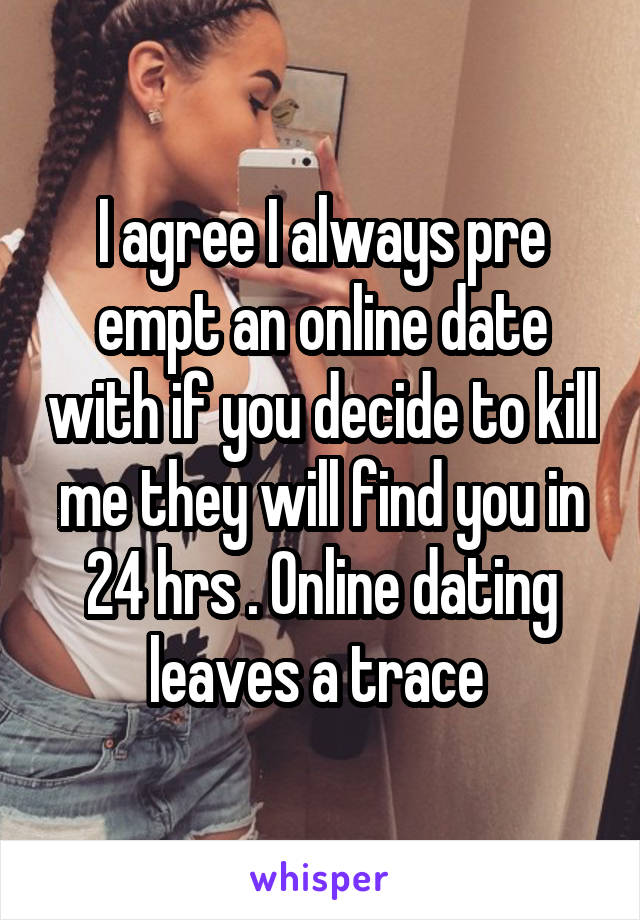 I agree I always pre empt an online date with if you decide to kill me they will find you in 24 hrs . Online dating leaves a trace 