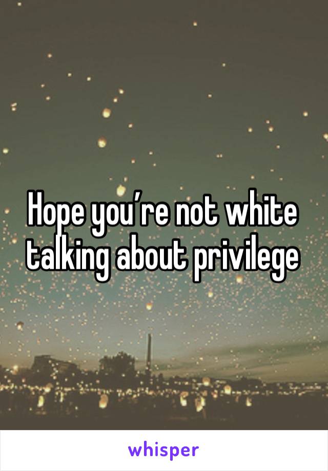 Hope you’re not white talking about privilege 