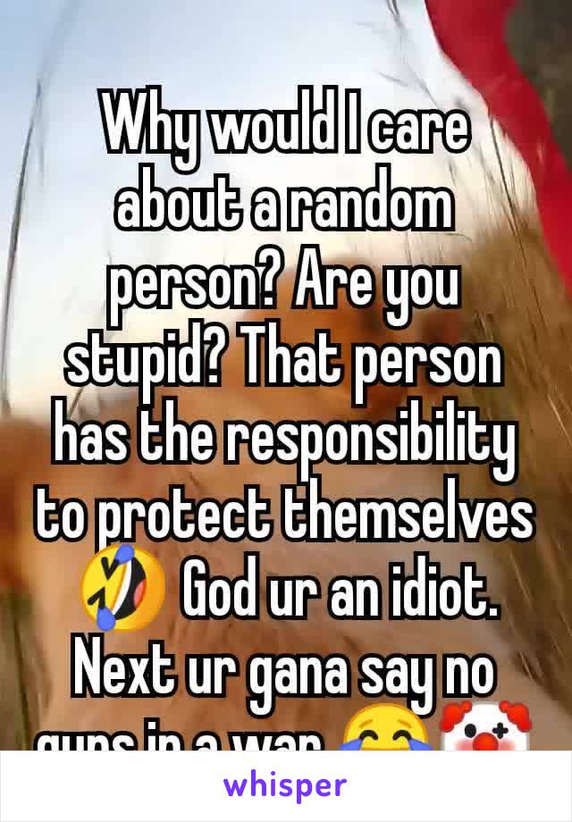 Why would I care about a random person? Are you stupid? That person has the responsibility to protect themselves 🤣 God ur an idiot. Next ur gana say no guns in a war 😂🤡