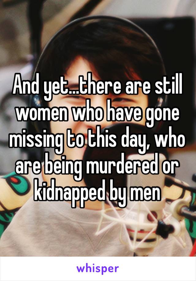 And yet…there are still women who have gone missing to this day, who are being murdered or kidnapped by men 