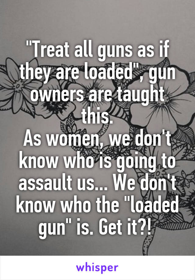 "Treat all guns as if they are loaded", gun owners are taught this.
As women, we don't know who is going to assault us... We don't know who the "loaded gun" is. Get it?! 