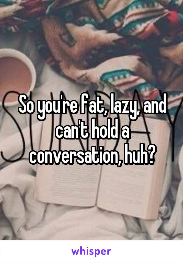 So you're fat, lazy, and can't hold a conversation, huh?