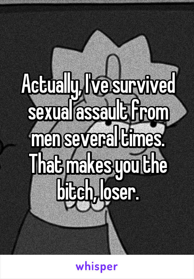 Actually, I've survived sexual assault from men several times. That makes you the bitch, loser.