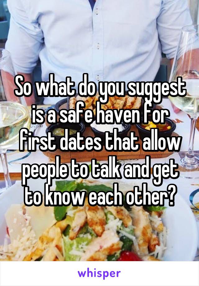 So what do you suggest is a safe haven for first dates that allow people to talk and get to know each other?