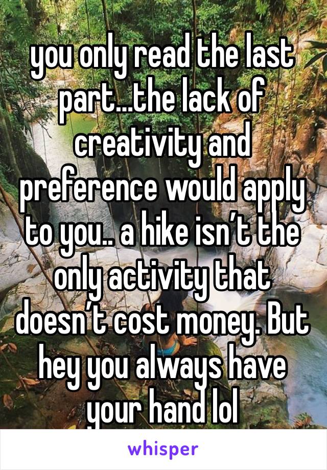 you only read the last part…the lack of creativity and preference would apply to you.. a hike isn’t the only activity that doesn’t cost money. But hey you always have your hand lol