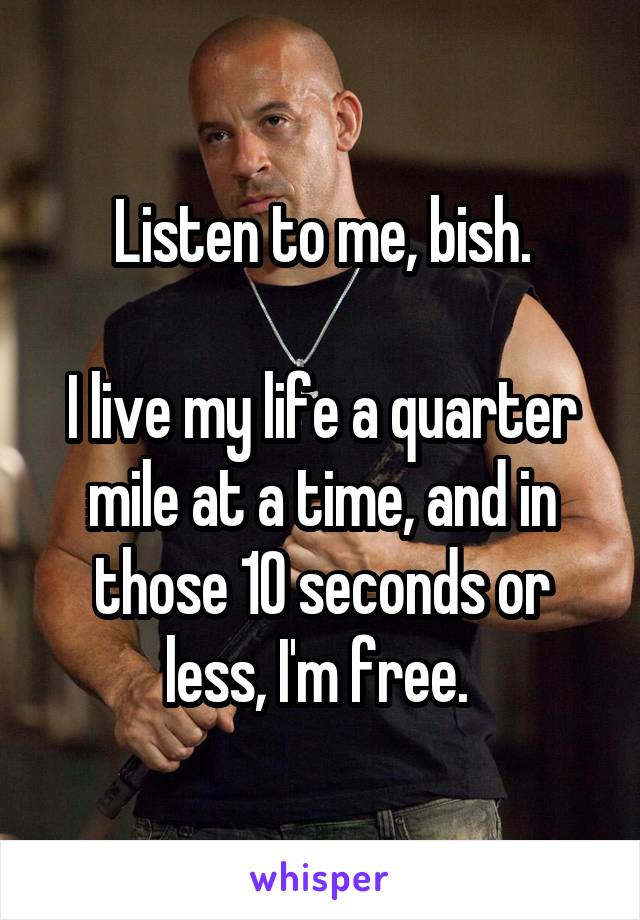 Listen to me, bish.

I live my life a quarter mile at a time, and in those 10 seconds or less, I'm free. 