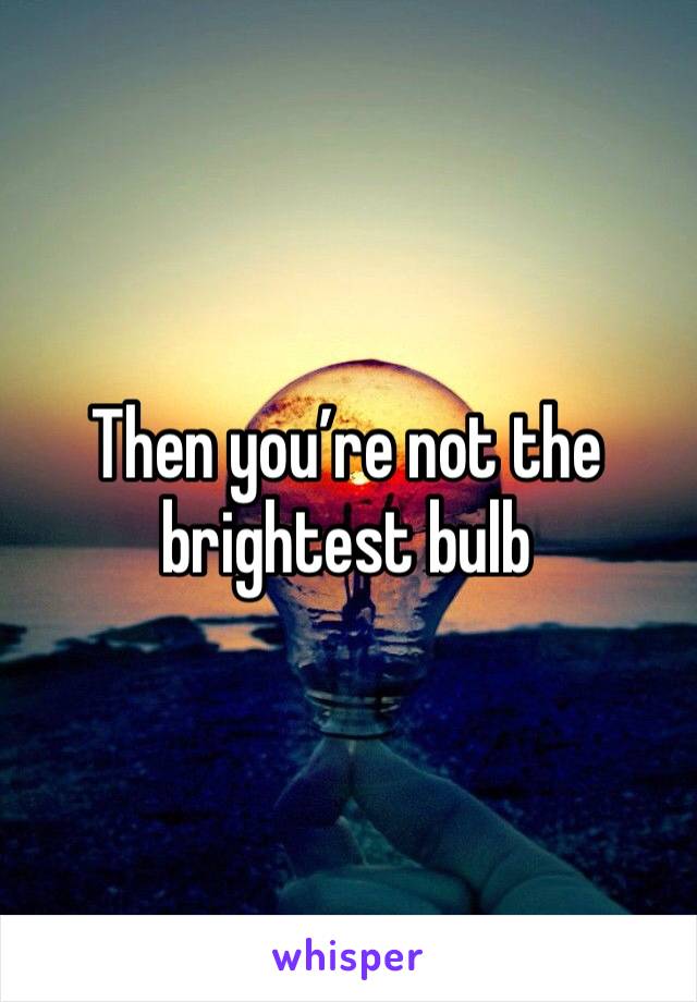 Then you’re not the brightest bulb