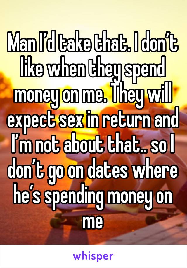 Man I’d take that. I don’t like when they spend money on me. They will expect sex in return and I’m not about that.. so I don’t go on dates where he’s spending money on me