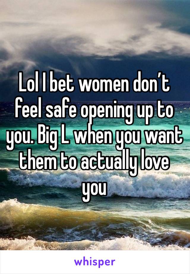 Lol I bet women don’t feel safe opening up to you. Big L when you want them to actually love you