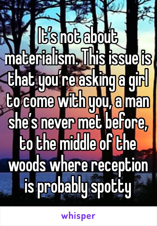 It’s not about materialism. This issue is that you’re asking a girl to come with you, a man she’s never met before, to the middle of the woods where reception is probably spotty