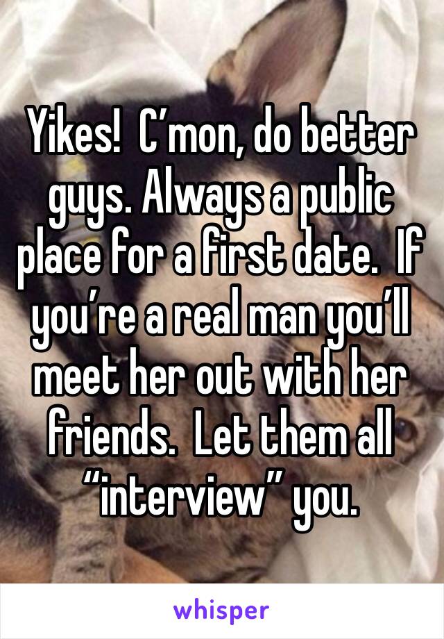 Yikes!  C’mon, do better guys. Always a public place for a first date.  If you’re a real man you’ll meet her out with her friends.  Let them all “interview” you.  