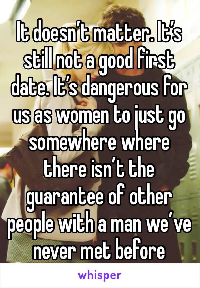 It doesn’t matter. It’s still not a good first date. It’s dangerous for us as women to just go somewhere where there isn’t the guarantee of other people with a man we’ve never met before 