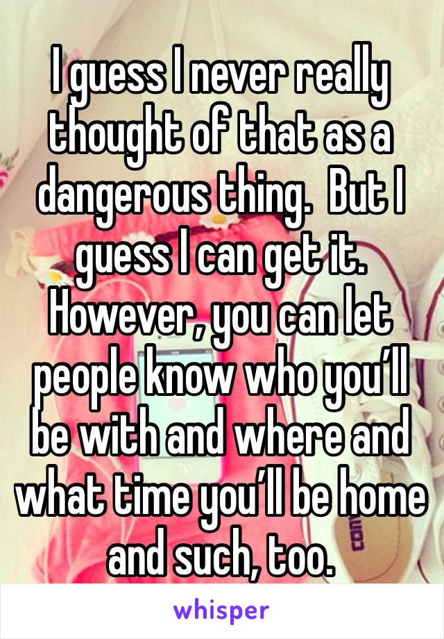 I guess I never really thought of that as a dangerous thing.  But I guess I can get it.  However, you can let people know who you’ll be with and where and what time you’ll be home and such, too.