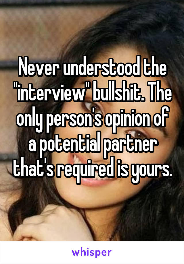 Never understood the "interview" bullshit. The only person's opinion of a potential partner that's required is yours. 