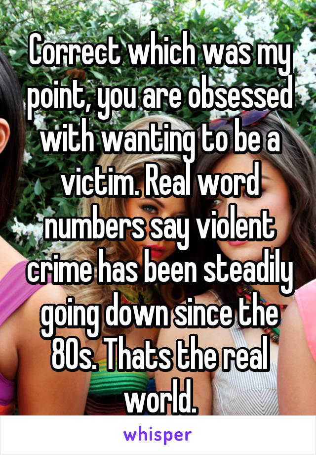 Correct which was my point, you are obsessed with wanting to be a victim. Real word numbers say violent crime has been steadily going down since the 80s. Thats the real world.