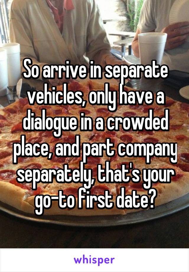 So arrive in separate vehicles, only have a dialogue in a crowded place, and part company separately, that's your go-to first date?