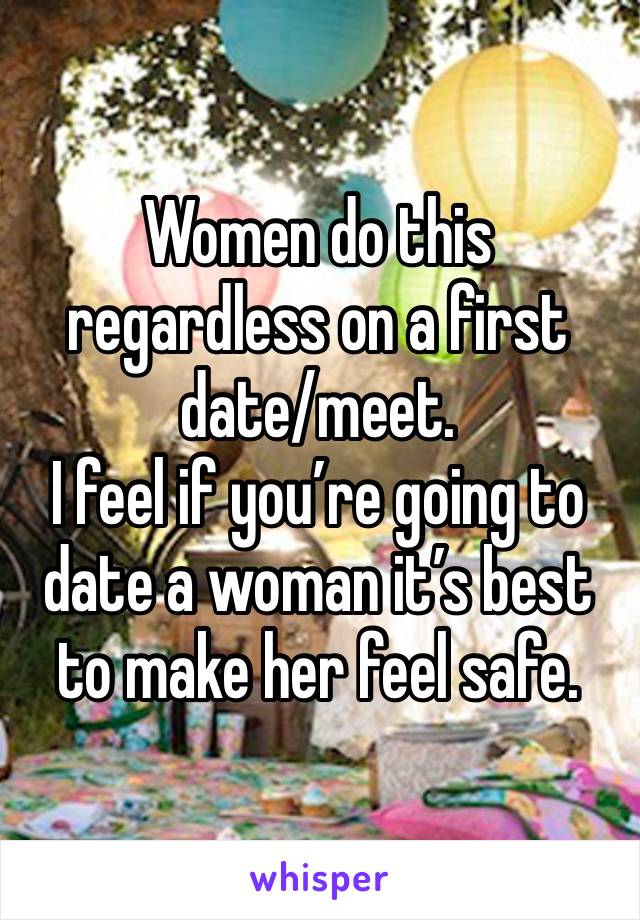 Women do this regardless on a first date/meet. 
I feel if you’re going to date a woman it’s best to make her feel safe. 