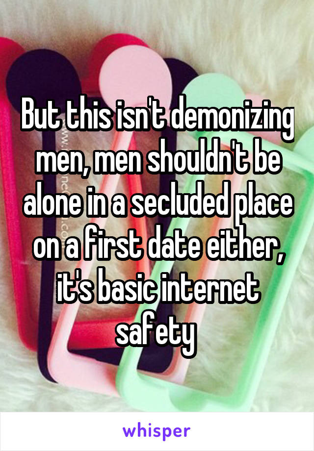 But this isn't demonizing men, men shouldn't be alone in a secluded place on a first date either, it's basic internet safety 