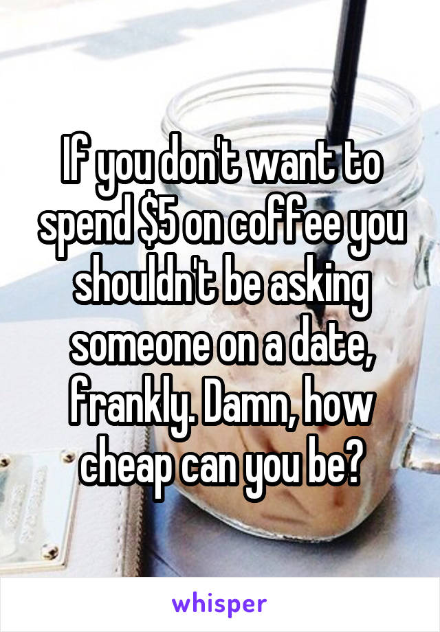 If you don't want to spend $5 on coffee you shouldn't be asking someone on a date, frankly. Damn, how cheap can you be?