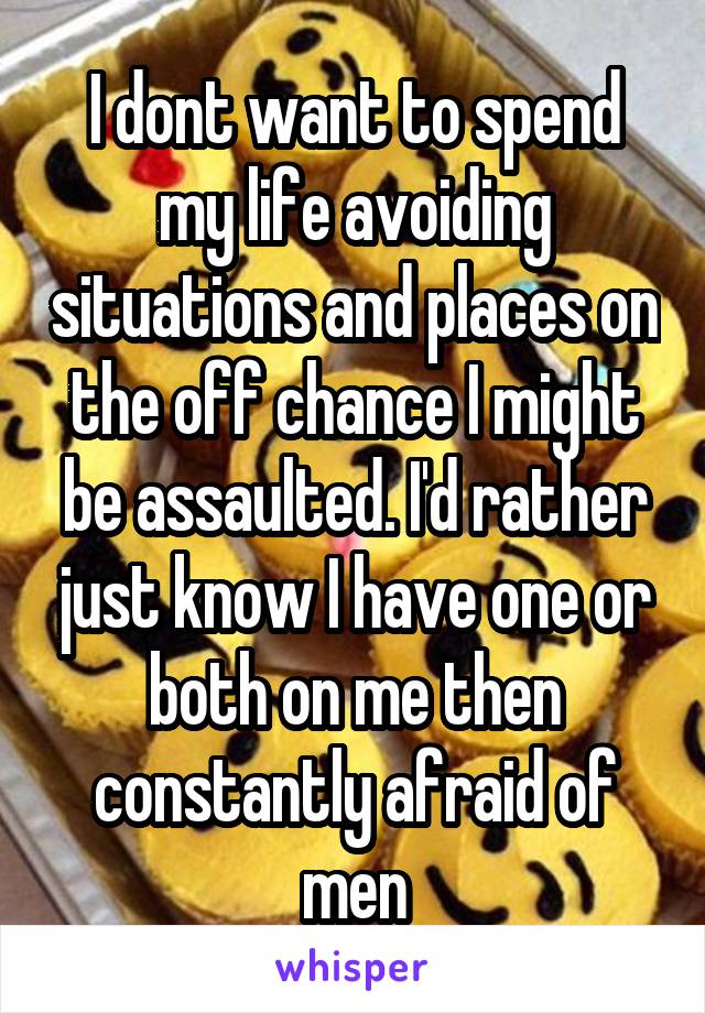 I dont want to spend my life avoiding situations and places on the off chance I might be assaulted. I'd rather just know I have one or both on me then constantly afraid of men