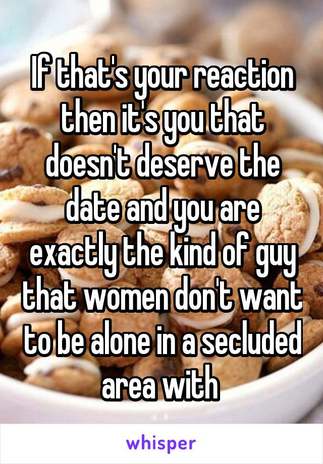 If that's your reaction then it's you that doesn't deserve the date and you are exactly the kind of guy that women don't want to be alone in a secluded area with 