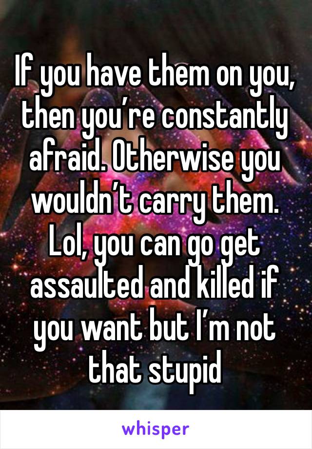 If you have them on you, then you’re constantly afraid. Otherwise you wouldn’t carry them. Lol, you can go get assaulted and killed if you want but I’m not that stupid