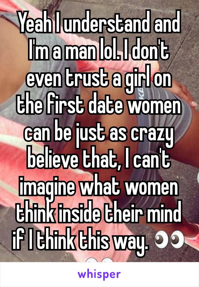 Yeah I understand and I'm a man lol. I don't even trust a girl on the first date women can be just as crazy believe that, I can't imagine what women think inside their mind if I think this way. 👀👀