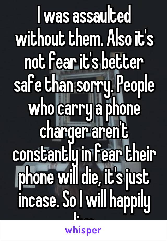 I was assaulted without them. Also it's not fear it's better safe than sorry. People who carry a phone charger aren't constantly in fear their phone will die, it's just incase. So I will happily live