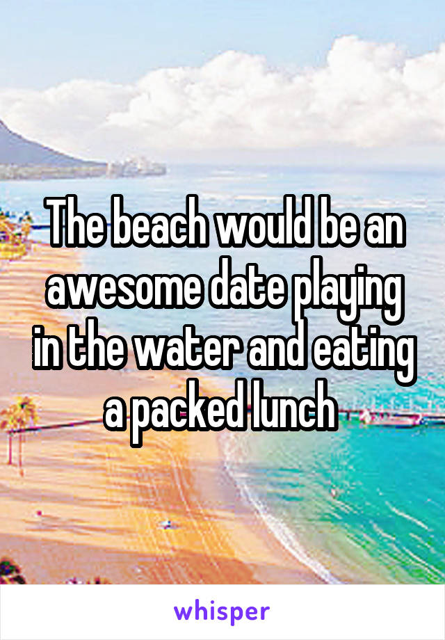 The beach would be an awesome date playing in the water and eating a packed lunch 