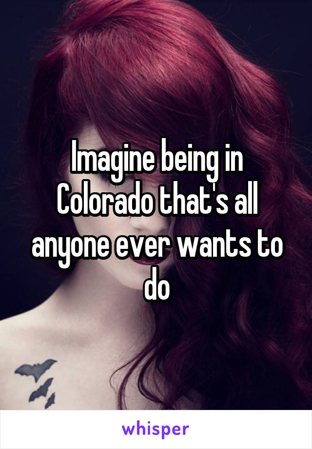 Imagine being in Colorado that's all anyone ever wants to do