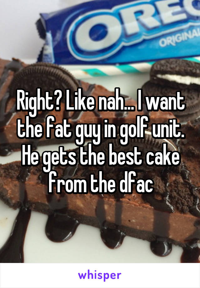 Right? Like nah... I want the fat guy in golf unit. He gets the best cake from the dfac