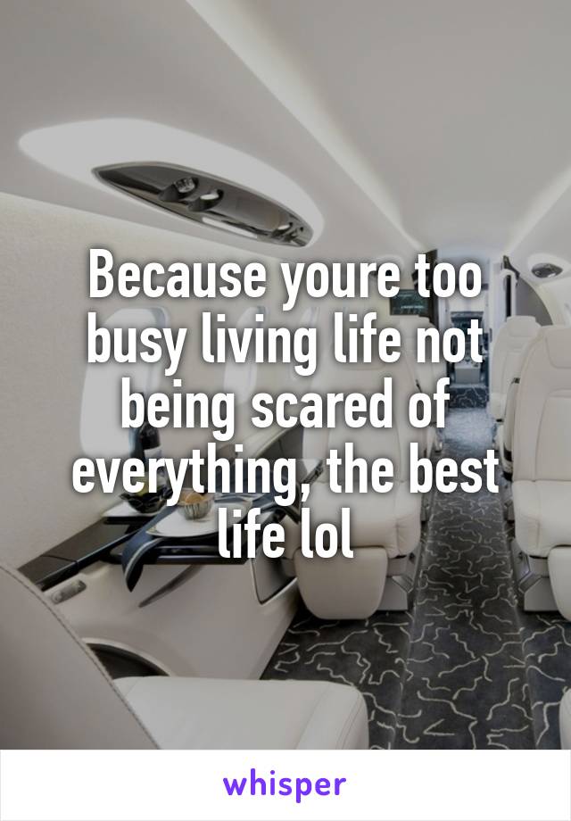 Because youre too busy living life not being scared of everything, the best life lol