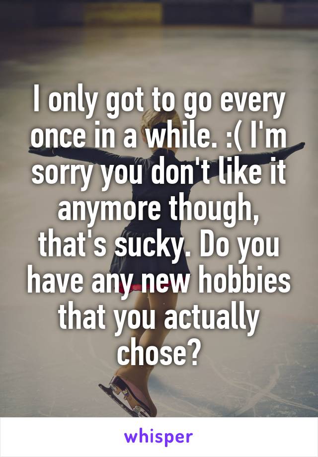 I only got to go every once in a while. :( I'm sorry you don't like it anymore though, that's sucky. Do you have any new hobbies that you actually chose?