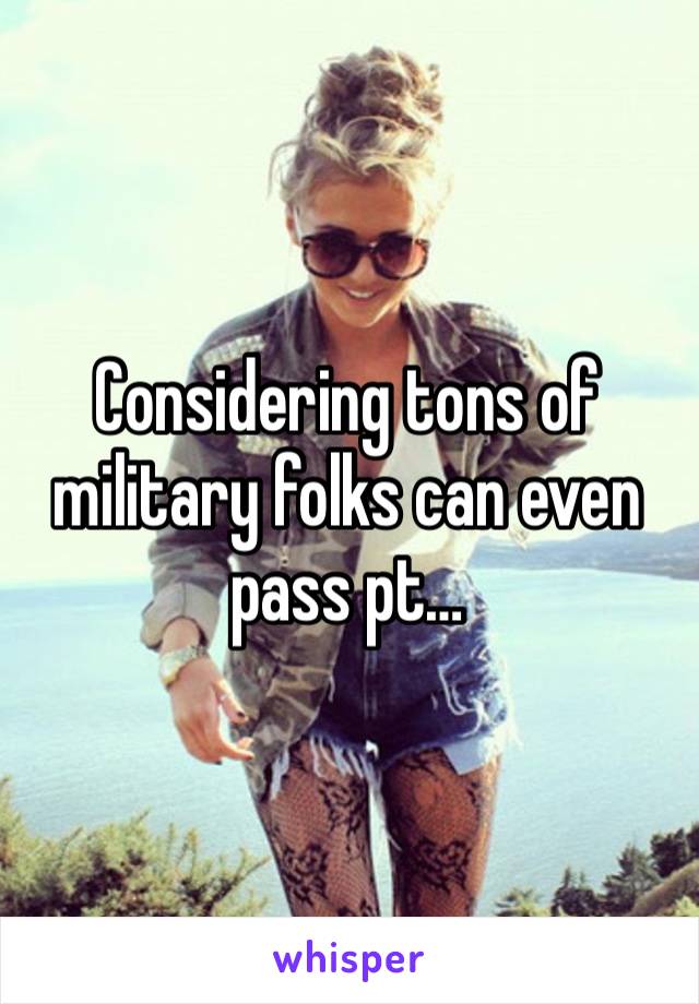 Considering tons of military folks can even pass pt…