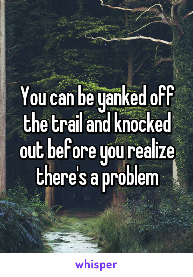 You can be yanked off the trail and knocked out before you realize there's a problem