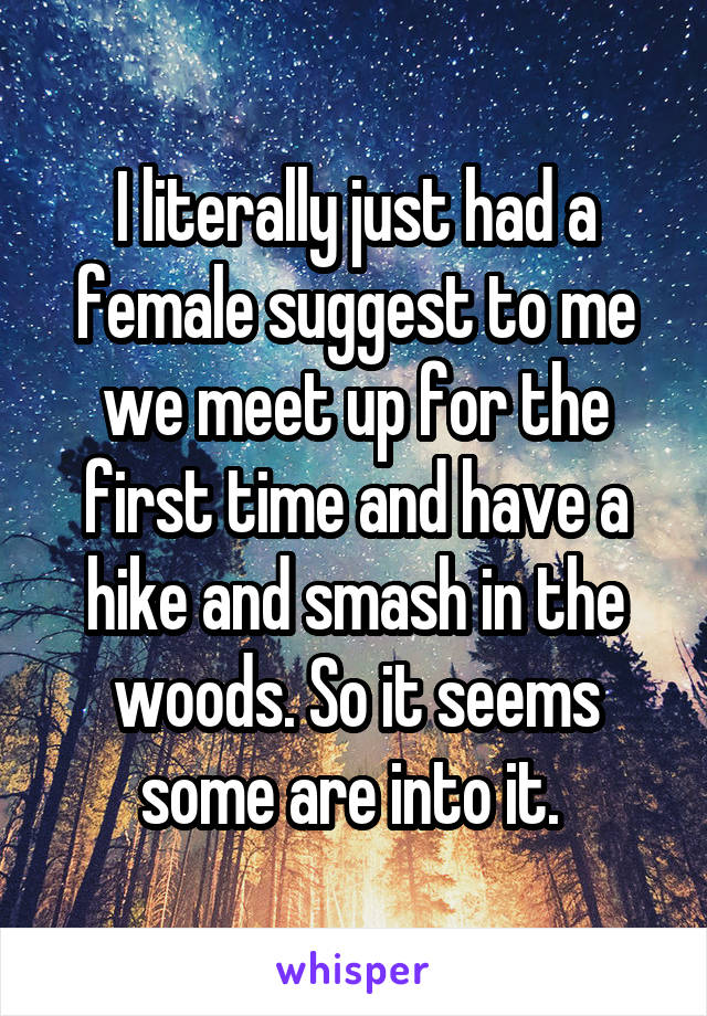 I literally just had a female suggest to me we meet up for the first time and have a hike and smash in the woods. So it seems some are into it. 