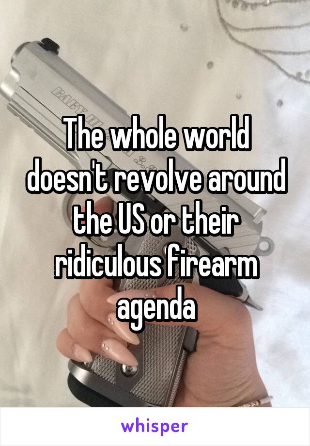 The whole world doesn't revolve around the US or their ridiculous firearm agenda