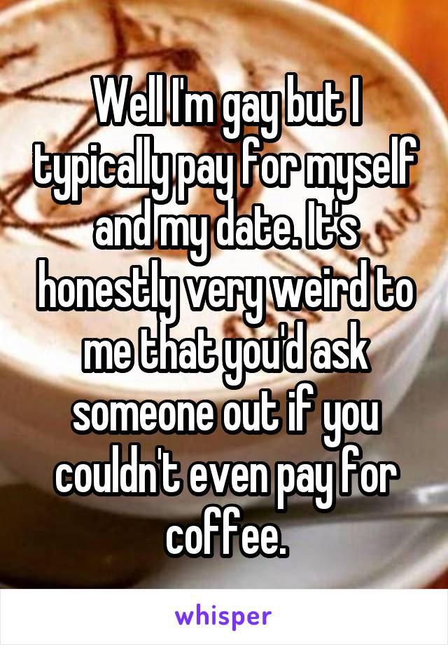 Well I'm gay but I typically pay for myself and my date. It's honestly very weird to me that you'd ask someone out if you couldn't even pay for coffee.