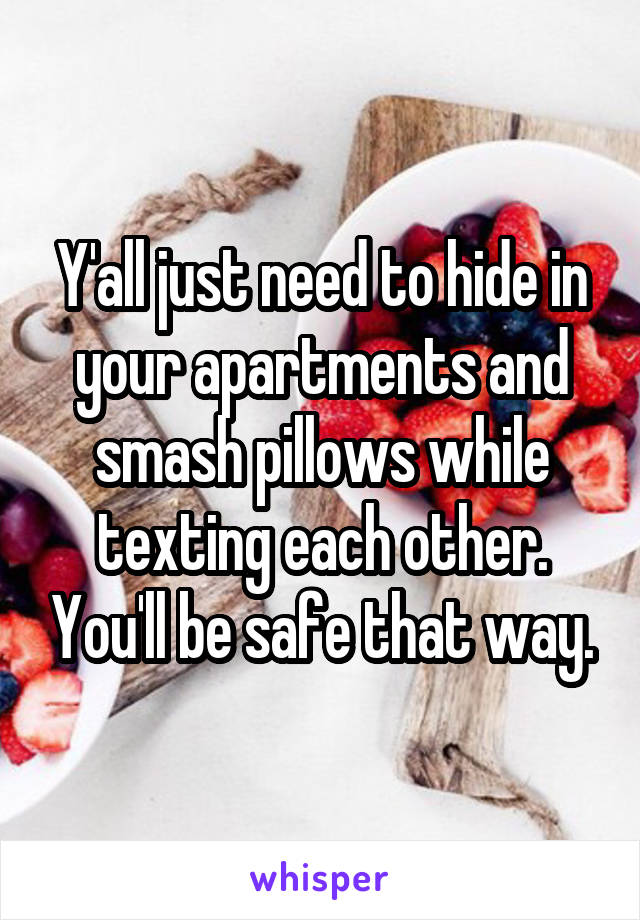 Y'all just need to hide in your apartments and smash pillows while texting each other. You'll be safe that way.