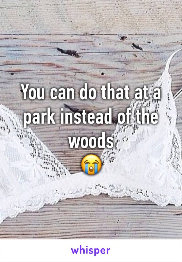 You can do that at a park instead of the woods
😭