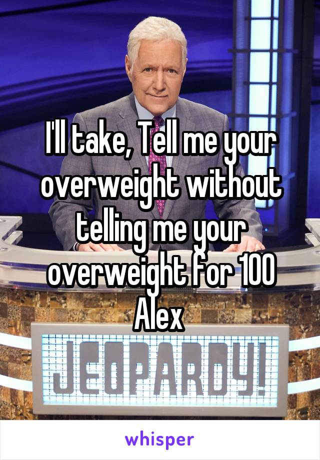 I'll take, Tell me your overweight without telling me your overweight for 100 Alex 