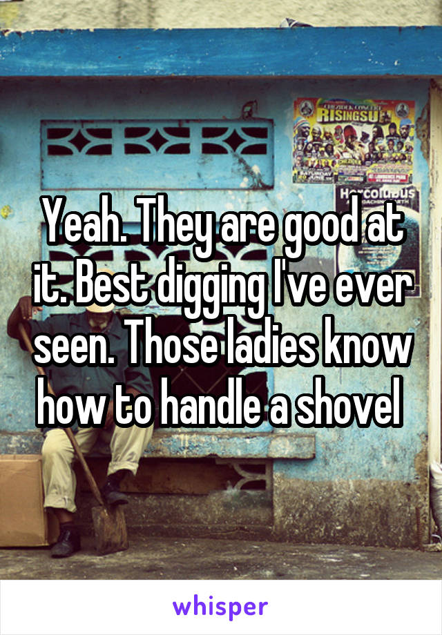 Yeah. They are good at it. Best digging I've ever seen. Those ladies know how to handle a shovel 