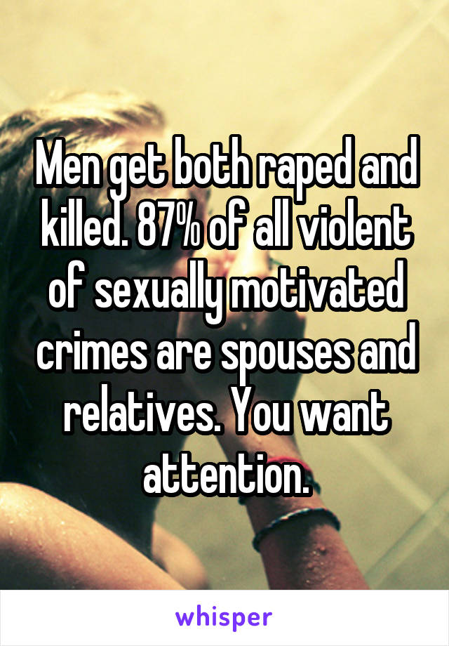 Men get both raped and killed. 87% of all violent of sexually motivated crimes are spouses and relatives. You want attention.