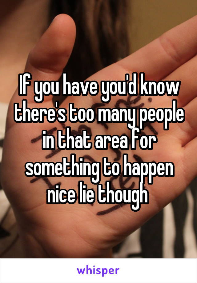 If you have you'd know there's too many people in that area for something to happen nice lie though 