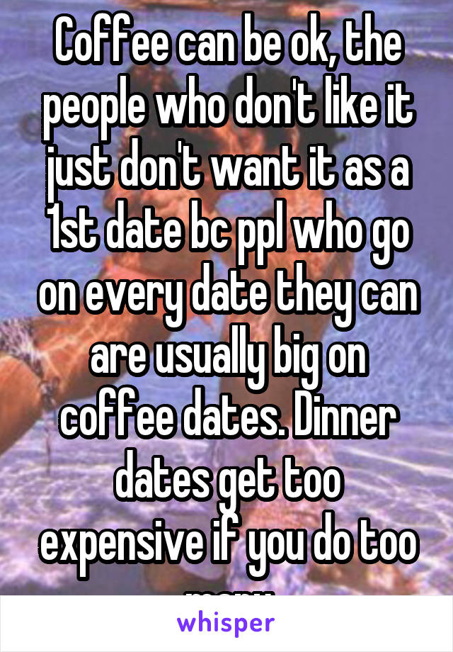 Coffee can be ok, the people who don't like it just don't want it as a 1st date bc ppl who go on every date they can are usually big on coffee dates. Dinner dates get too expensive if you do too many