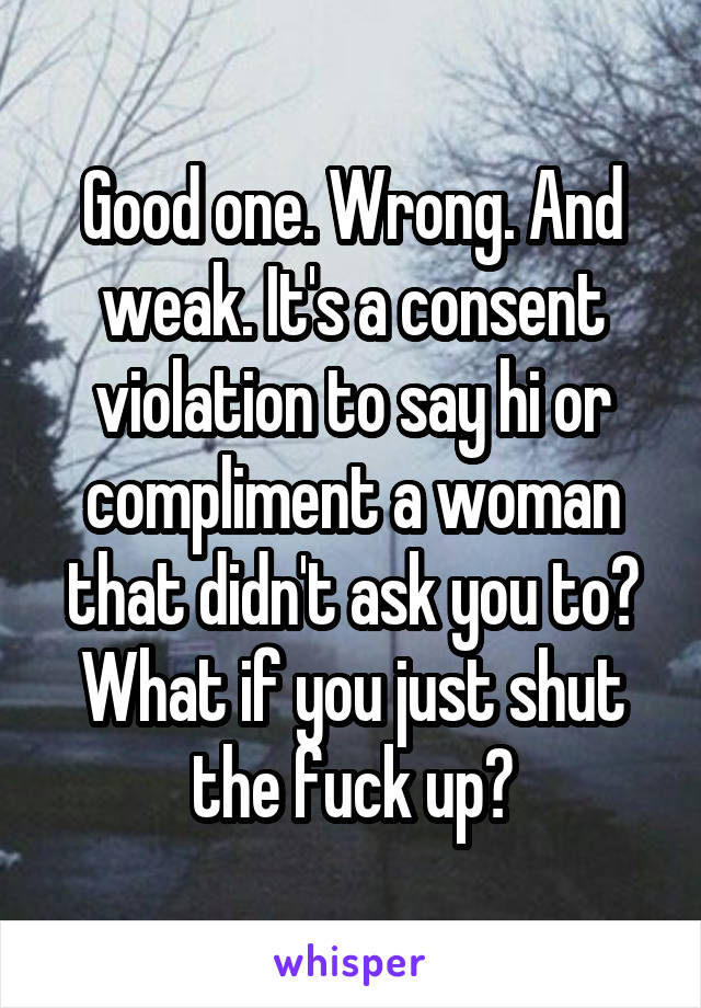 Good one. Wrong. And weak. It's a consent violation to say hi or compliment a woman that didn't ask you to? What if you just shut the fuck up?