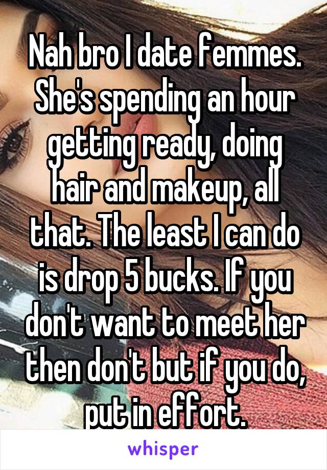 Nah bro I date femmes. She's spending an hour getting ready, doing hair and makeup, all that. The least I can do is drop 5 bucks. If you don't want to meet her then don't but if you do, put in effort.